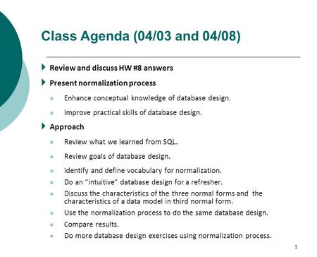 1 Class Agenda (04/03 and 04/08)  Review and discuss HW #8 answers  Present normalization process Enhance conceptual knowledge of database design. Improve.