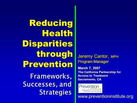 Reducing Health Disparities through Prevention Frameworks, Successes, and Strategies www.preventioninstitute.org Jeremy Cantor, MPH Program Manager March.