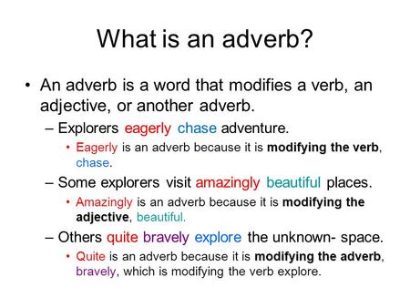 What is an adverb? An adverb is a word that modifies a verb, an adjective, or another adverb. –Explorers eagerly chase adventure. modifying the verbEagerly.