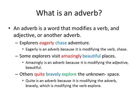 What is an adverb? An adverb is a word that modifies a verb, and adjective, or another adverb. – Explorers eagerly chase adventure. Eagerly is an adverb.