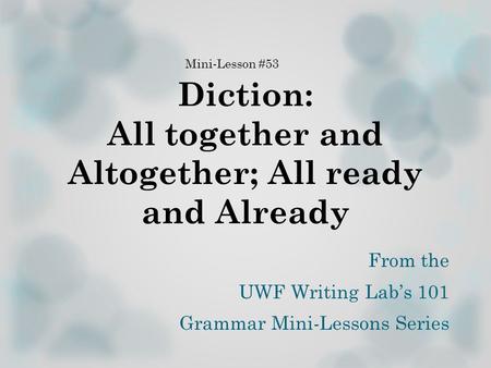 Diction: All together and Altogether; All ready and Already From the UWF Writing Lab’s 101 Grammar Mini-Lessons Series Mini-Lesson #53.