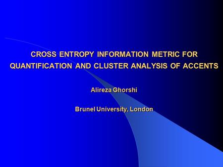 CROSS ENTROPY INFORMATION METRIC FOR QUANTIFICATION AND CLUSTER ANALYSIS OF ACCENTS Alireza Ghorshi Brunel University, London.
