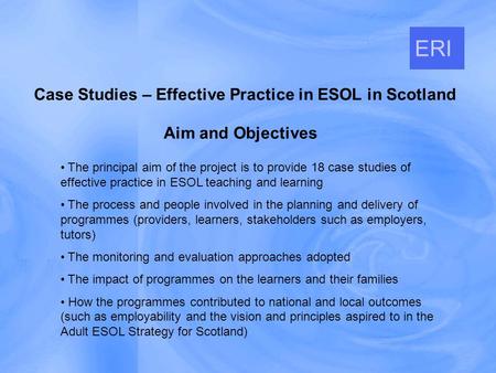 Aim and Objectives Case Studies – Effective Practice in ESOL in Scotland ERI The principal aim of the project is to provide 18 case studies of effective.