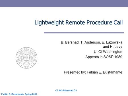 CS 443 Advanced OS Fabián E. Bustamante, Spring 2005 Lightweight Remote Procedure Call B. Bershad, T. Anderson, E. Lazowska and H. Levy U. Of Washington.