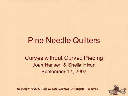 Pine Needle Quilters Curves without Curved Piecing Joan Hansen & Sheila Hixon September 17, 2007 Copyright © 2007 Pine Needle Quilters - All Rights Reserved.