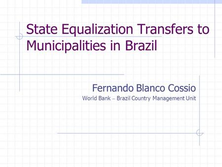 State Equalization Transfers to Municipalities in Brazil Fernando Blanco Cossio World Bank – Brazil Country Management Unit.