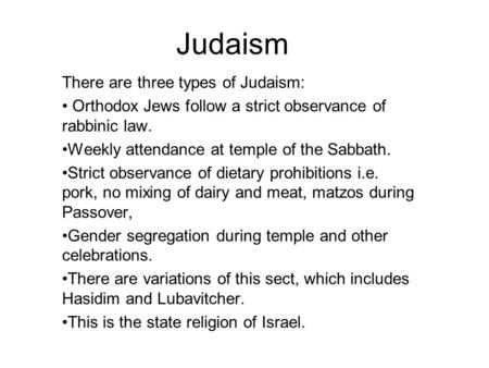 Judaism There are three types of Judaism: Orthodox Jews follow a strict observance of rabbinic law. Weekly attendance at temple of the Sabbath. Strict.