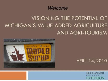 VISIONING THE POTENTIAL OF MICHIGAN’S VALUE-ADDED AGRICULTURE AND AGRI-TOURISM APRIL 14, 2010 Welcome.