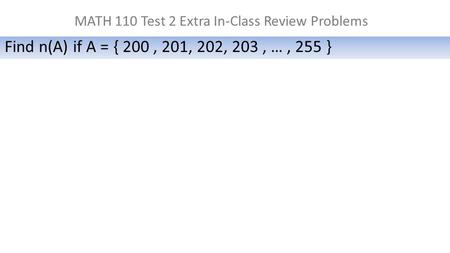 MATH 110 Test 2 Extra In-Class Review Problems Find n(A) if A = { 200, 201, 202, 203, …, 255 }