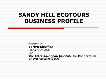 SANDY HILL ECOTOURS BUSINESS PROFILE Prepared by Earlyn Shuffler February 8 th 2008 For The Inter-American Institute for Cooperation on Agriculture (IICA)