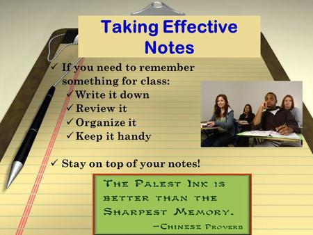 Taking Effective Notes If you need to remember something for class: Write it down Review it Organize it Keep it handy Stay on top of your notes!