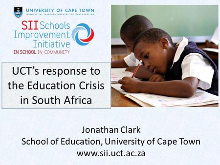 UCT’s response to the Education Crisis in South Africa Jonathan Clark School of Education, University of Cape Town www.sii.uct.ac.za.