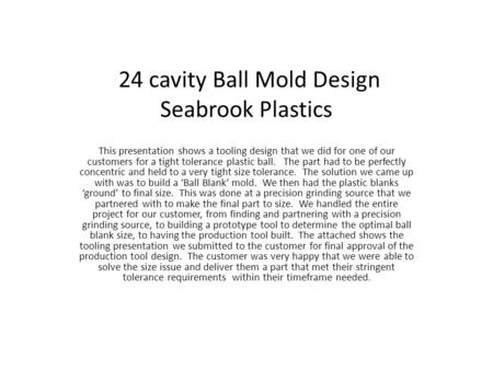 24 cavity Ball Mold Design Seabrook Plastics This presentation shows a tooling design that we did for one of our customers for a tight tolerance plastic.