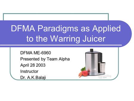 DFMA Paradigms as Applied to the Warring Juicer DFMA ME-6960 Presented by Team Alpha April 28 2003 Instructor Dr. A.K.Balaji.