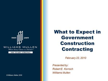 © Williams Mullen 2010 What to Expect in Government Construction Contracting February 23, 2010 Presented by: Robert E. Korroch Williams Mullen.