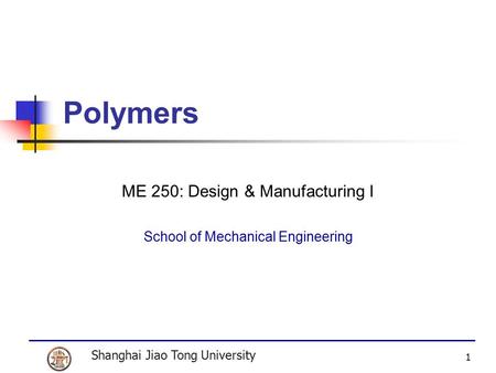 Shanghai Jiao Tong University 1 Polymers ME 250: Design & Manufacturing I School of Mechanical Engineering.