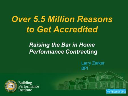 Over 5.5 Million Reasons to Get Accredited Raising the Bar in Home Performance Contracting Larry Zarker BPI.
