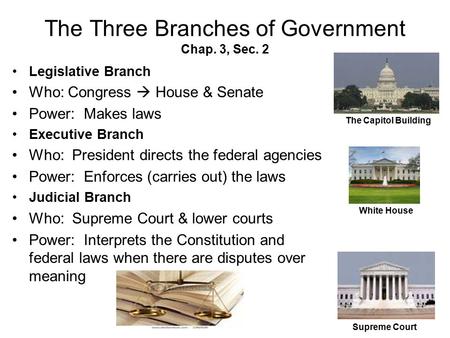 The Three Branches of Government Chap. 3, Sec. 2 Legislative Branch Who: Congress  House & Senate Power: Makes laws Executive Branch Who: President directs.