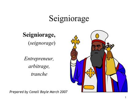 1 Seigniorage Seigniorage, (seignorage) Entrepreneur, arbitrage, tranche Prepared by Conall Boyle March 2007.