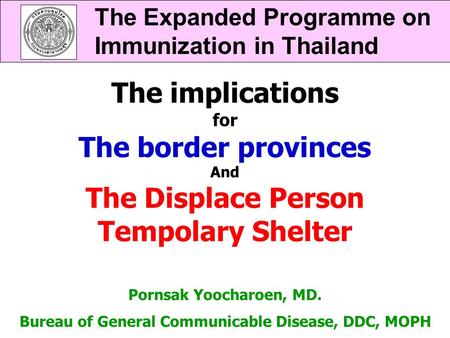 The Expanded Programme on Immunization in Thailand Pornsak Yoocharoen, MD. Bureau of General Communicable Disease, DDC, MOPH The implications for The border.