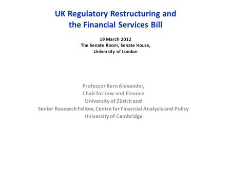 UK Regulatory Restructuring and the Financial Services Bill 19 March 2012 The Senate Room, Senate House, University of London Professor Kern Alexander,