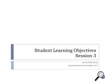 Student Learning Objectives Session 3 Denver Public Schools Assessment, Research and Evaluation, 2014.