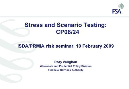 Stress and Scenario Testing: CP08/24 ISDA/PRMIA risk seminar, 10 February 2009 Rory Vaughan Wholesale and Prudential Policy Division Financial Services.