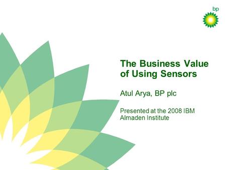 The Business Value of Using Sensors Atul Arya, BP plc Presented at the 2008 IBM Almaden Institute.