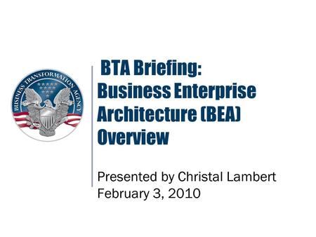BTA Briefing: Business Enterprise Architecture (BEA) Overview Presented by Christal Lambert February 3, 2010.