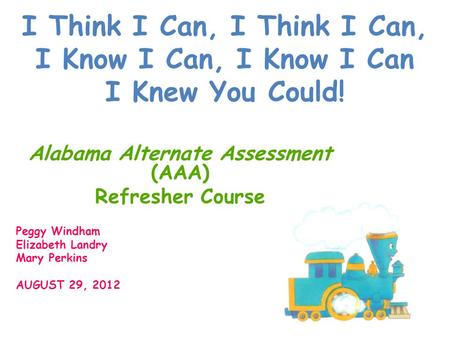 I Think I Can, I Think I Can, I Know I Can, I Know I Can I Knew You Could! Alabama Alternate Assessment (AAA) Refresher Course Peggy Windham Elizabeth.