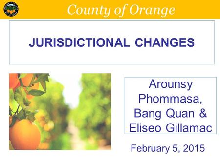 County of Orange JURISDICTIONAL CHANGES Arounsy Phommasa, Bang Quan & Eliseo Gillamac February 5, 2015.