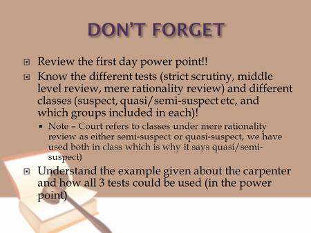  Review the first day power point!!  Know the different tests (strict scrutiny, middle level review, mere rationality review) and different classes (suspect,