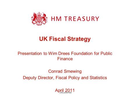 UK Fiscal Strategy Presentation to Wim Drees Foundation for Public Finance Conrad Smewing Deputy Director, Fiscal Policy and Statistics April 2011 UNCLASSIFIED.
