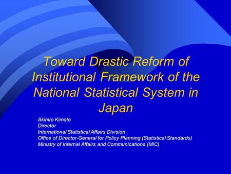 Toward Drastic Reform of Institutional Framework of the National Statistical System in Japan Akihiro Kimoto Director International Statistical Affairs.