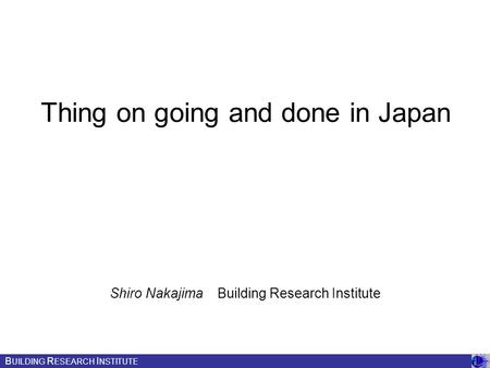 Thing on going and done in Japan Shiro Nakajima Building Research Institute B UILDING R ESEARCH I NSTITUTE.