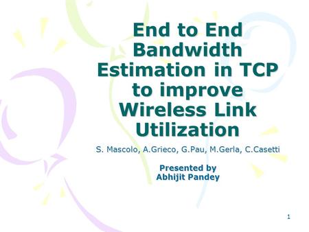 1 End to End Bandwidth Estimation in TCP to improve Wireless Link Utilization S. Mascolo, A.Grieco, G.Pau, M.Gerla, C.Casetti Presented by Abhijit Pandey.