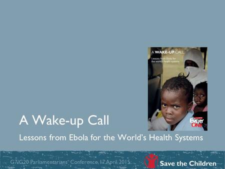 A Wake-up Call Lessons from Ebola for the World’s Health Systems 1 G7/G20 Parliamentarians‘ Conference, 17 April 2015.