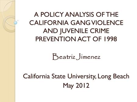 A POLICY ANALYSIS OF THE CALIFORNIA GANG VIOLENCE AND JUVENILE CRIME PREVENTION ACT OF 1998 Beatriz Jimenez California State University, Long Beach May.