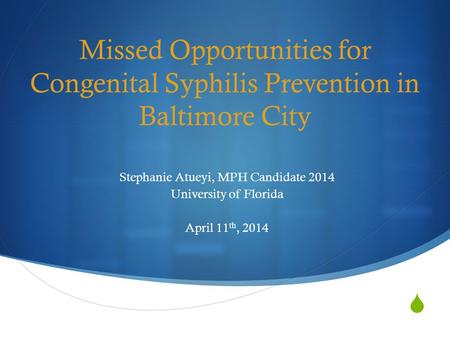  Missed Opportunities for Congenital Syphilis Prevention in Baltimore City Stephanie Atueyi, MPH Candidate 2014 University of Florida April 11 th, 2014.