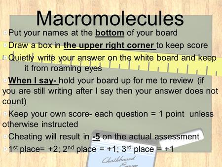 Macromolecules Put your names at the bottom of your board Draw a box in the upper right corner to keep score Quietly write your answer on the white board.