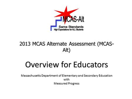 2013 MCAS Alternate Assessment (MCAS- Alt) Overview for Educators Massachusetts Department of Elementary and Secondary Education with Measured Progress.