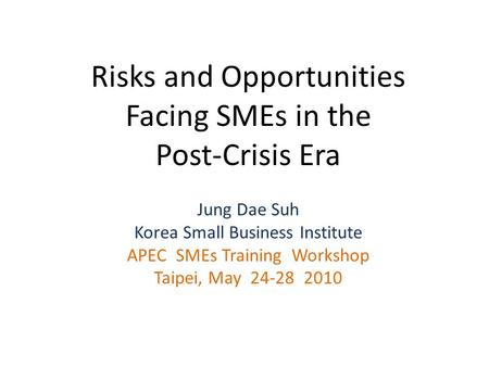 Risks and Opportunities Facing SMEs in the Post-Crisis Era Jung Dae Suh Korea Small Business Institute APEC SMEs Training Workshop Taipei, May 24-28 2010.
