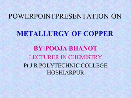 POWERPOINTPRESENTATION ON METALLURGY OF COPPER BY:POOJA BHANOT LECTURER IN CHEMISTRY Pt.J.R POLYTECHNIC COLLEGE HOSHIARPUR.