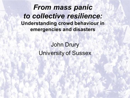 From mass panic to collective resilience: Understanding crowd behaviour in emergencies and disasters John Drury University of Sussex.