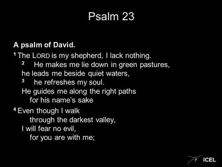 ICEL Psalm 23 A psalm of David. 1 The L ORD is my shepherd, I lack nothing. 2 He makes me lie down in green pastures, he leads me beside quiet waters,