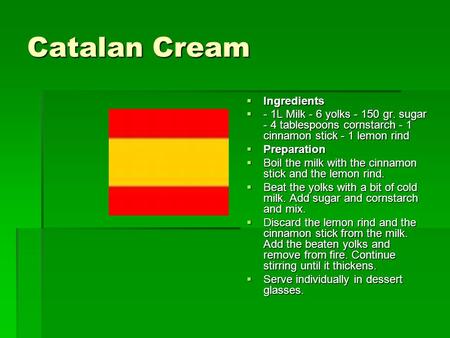 Catalan Cream  Ingredients  - 1L Milk - 6 yolks - 150 gr. sugar - 4 tablespoons cornstarch - 1 cinnamon stick - 1 lemon rind  Preparation  Boil the.