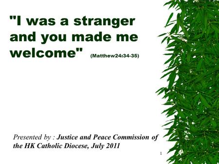 1 I was a stranger and you made me welcome (Matthew24:34-35) Presented by : Justice and Peace Commission of the HK Catholic Diocese, July 2011.