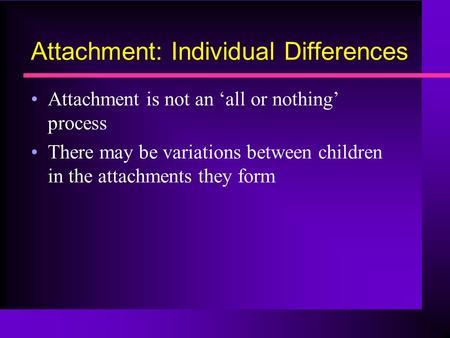 Attachment: Individual Differences Attachment is not an ‘all or nothing’ process There may be variations between children in the attachments they form.