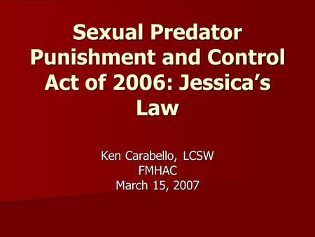 Sexual Predator Punishment and Control Act of 2006: Jessica’s Law Ken Carabello, LCSW FMHAC March 15, 2007.