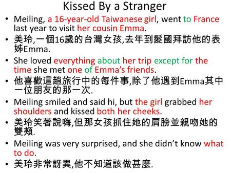 Kissed By a Stranger Meiling, a 16-year-old Taiwanese girl, went to France last year to visit her cousin Emma. 美玲, 一個 16 歲的台灣女孩, 去年到髮國拜訪他的表 姊 Emma. She.